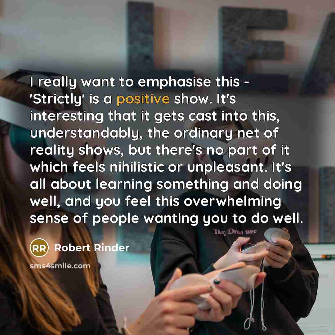 “I really want to emphasise this - 'Strictly' is a positive show. It's interesting that it gets cast into this, understandably, the ordinary net of reality shows, but there's no part of it which feels nihilistic or unpleasant. It's all about learning something and doing well, and you feel this…” quote by Robert Rinder
