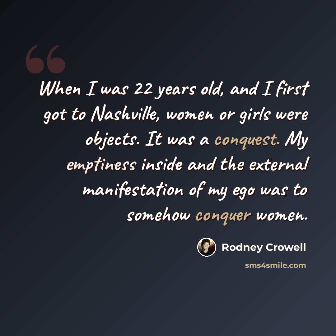“When I was 22 years old, and I first got to Nashville, women or girls were objects. It was a conquest. My emptiness inside and the external manifestation of my ego was to somehow conquer women.” quote by Rodney Crowell