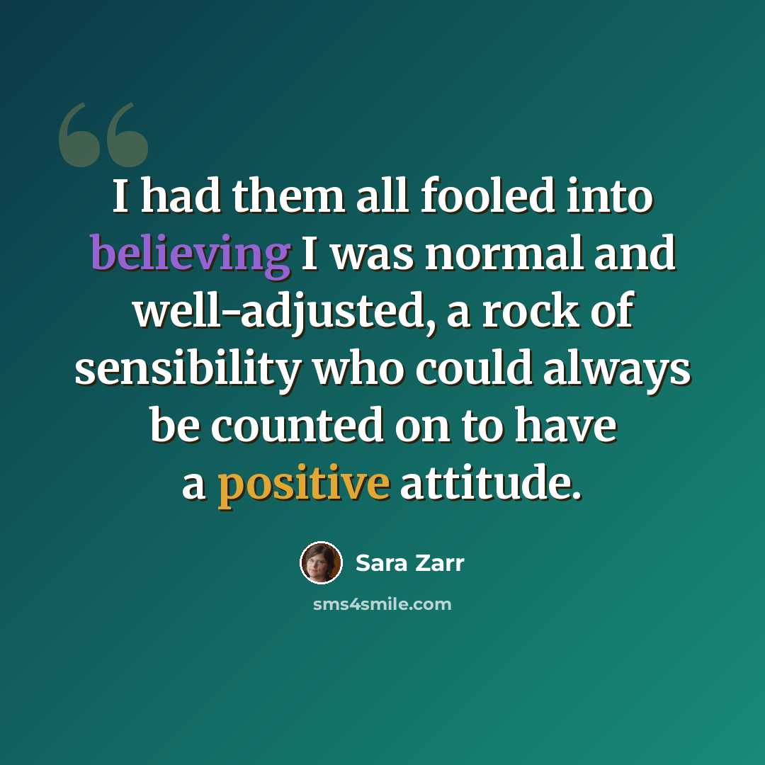 “I had them all fooled into believing I was normal and well-adjusted, a rock of sensibility who could always be counted on to have a positive attitude.” quote by Sara Zarr