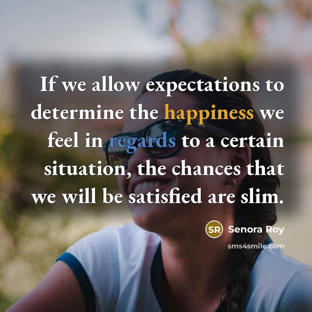 “If we allow expectations to determine the happiness we feel in regards to a certain situation, the chances that we will be satisfied are slim.” quote by Senora Roy