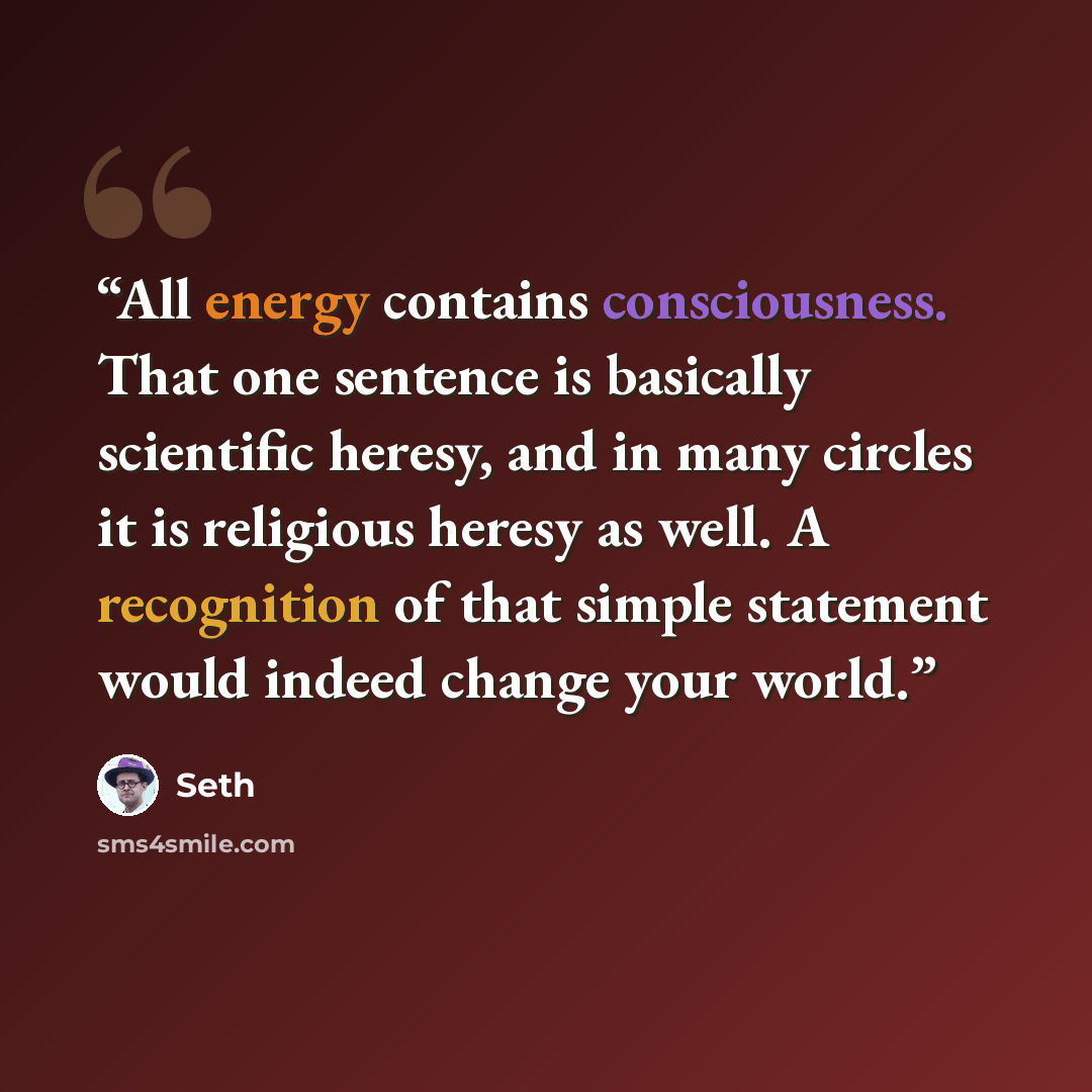 “All energy contains consciousness. That one sentence is basically scientific heresy, and in many circles it is religious heresy as well. A recognition of that simple statement would indeed change your world.” quote by Seth