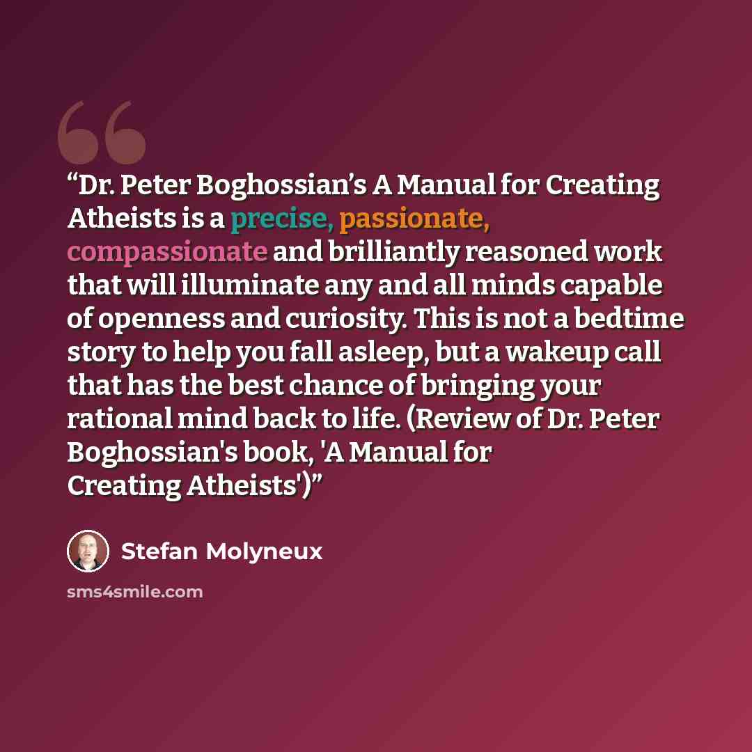 “Dr. Peter Boghossian’s A Manual for Creating Atheists is a precise, passionate, compassionate and brilliantly reasoned work that will illuminate any and all minds capable of openness and curiosity. This is not a bedtime story to help you fall asleep, but a wakeup call that has the best chance of…” quote by Stefan Molyneux