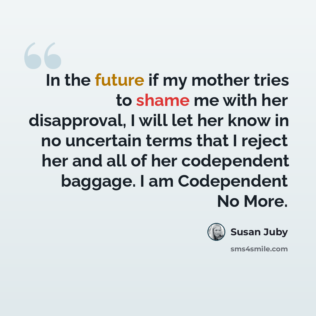 “In the future if my mother tries to shame me with her disapproval, I will let her know in no uncertain terms that I reject her and all of her codependent baggage. I am Codependent No More.” quote by Susan Juby
