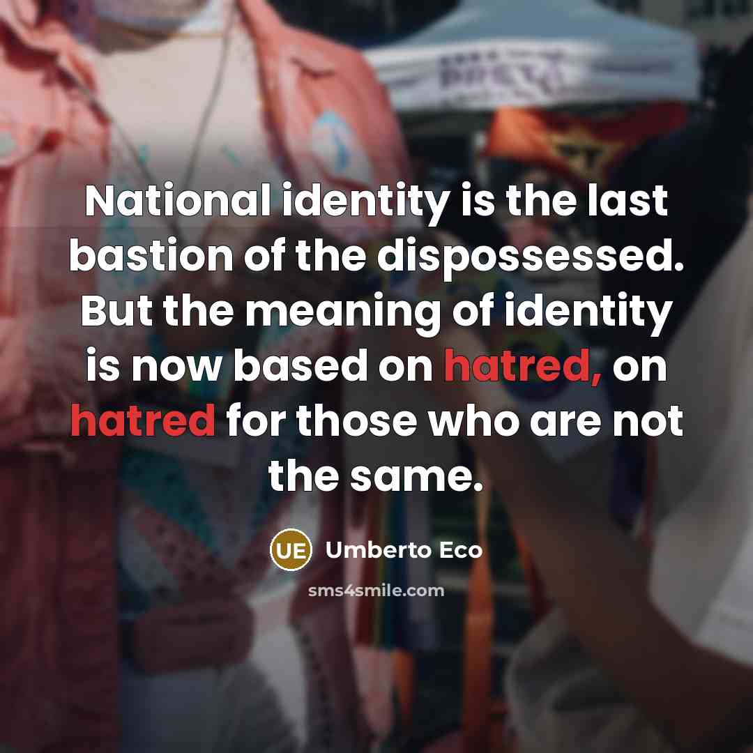 “National identity is the last bastion of the dispossessed. But the meaning of identity is now based on hatred, on hatred for those who are not the same.” quote by Umberto Eco