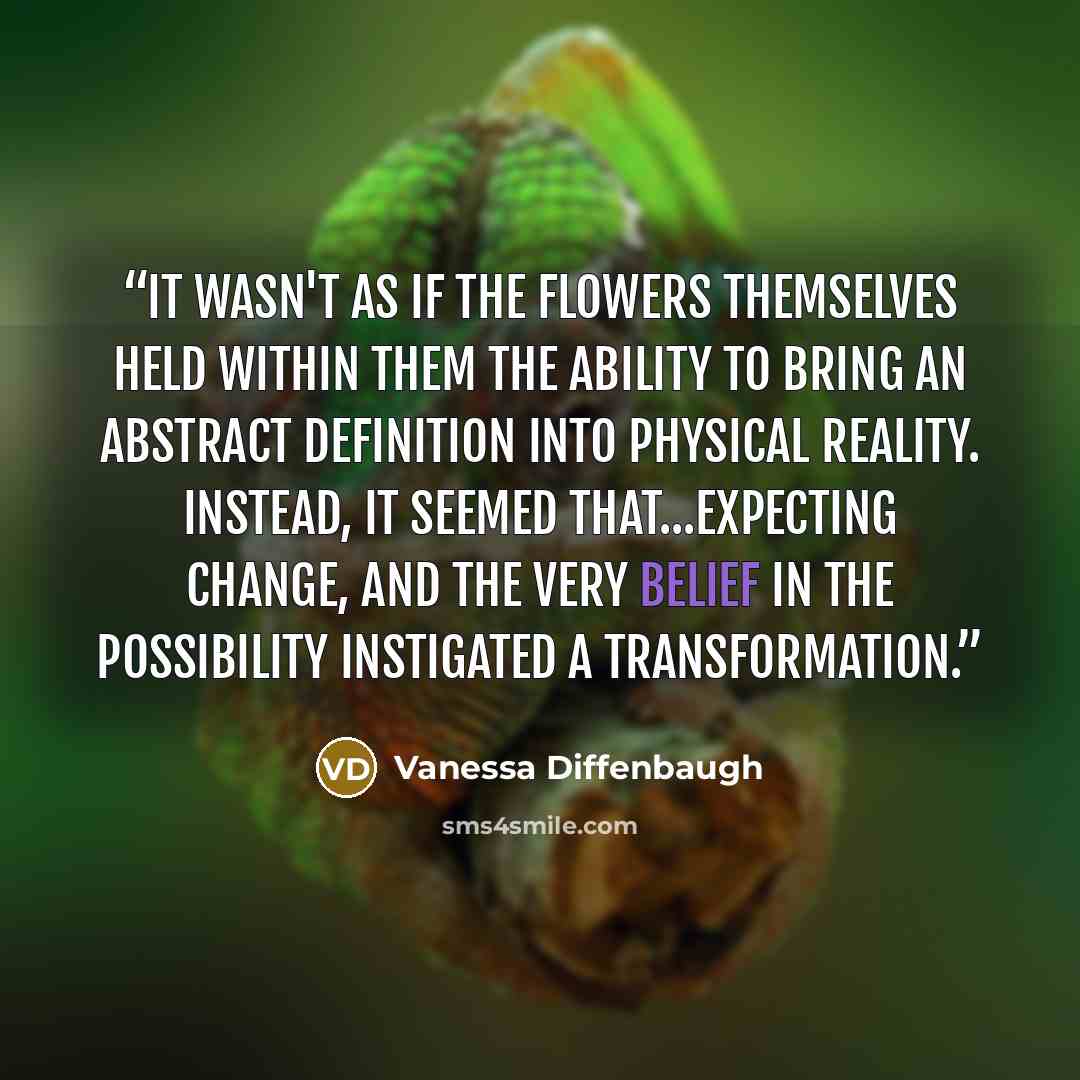 “It wasn't as if the flowers themselves held within them the ability to bring an abstract definition into physical reality. Instead, it seemed that...expecting change, and the very belief in the possibility instigated a transformation.” quote by Vanessa Diffenbaugh