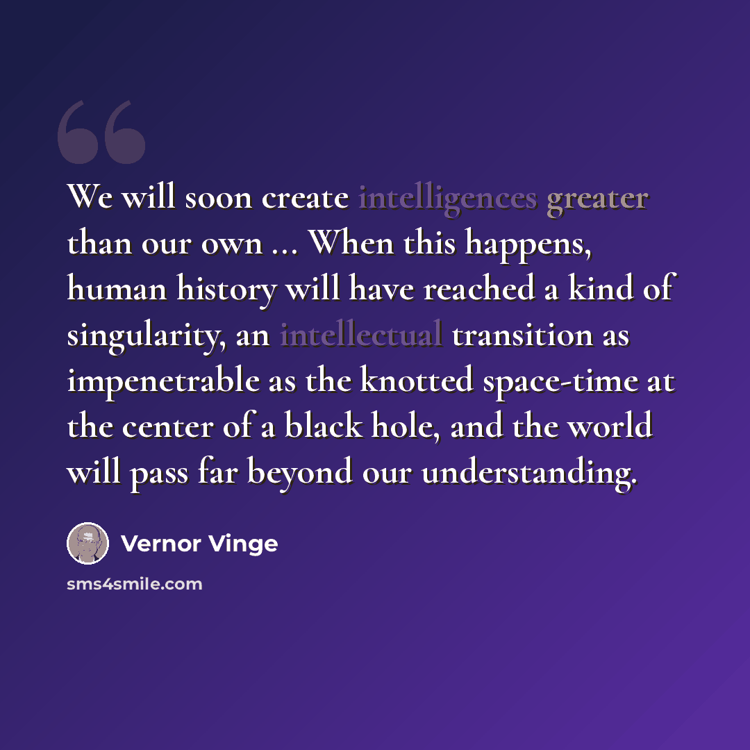 “We will soon create intelligences greater than our own ... When this happens, human history will have reached a kind of singularity, an intellectual transition as impenetrable as the knotted space-time at the center of a black hole, and the world will pass far beyond our understanding.” quote by Vernor Vinge