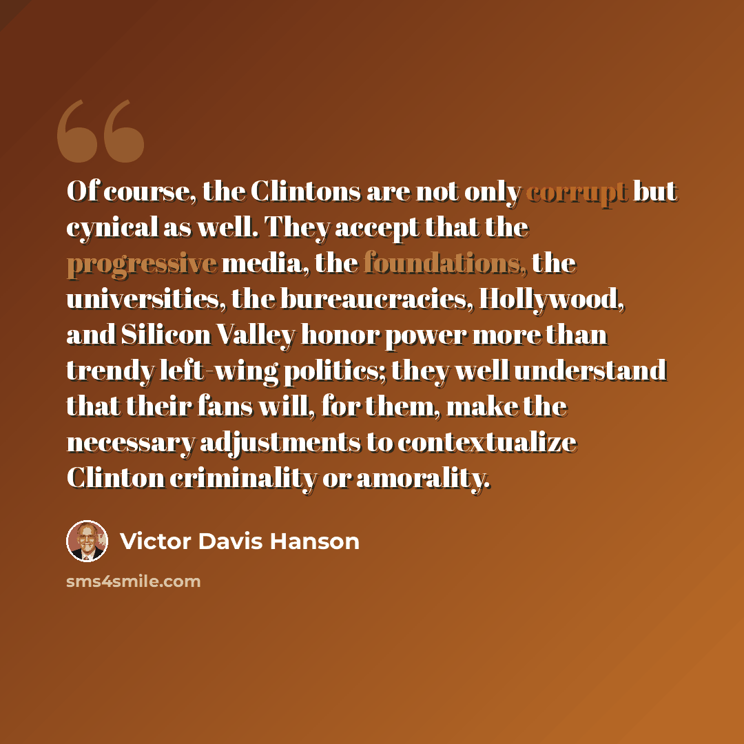“Of course, the Clintons are not only corrupt but cynical as well. They accept that the progressive media, the foundations, the universities, the bureaucracies, Hollywood, and Silicon Valley honor power more than trendy left-wing politics; they well understand that their fans will, for them, make…” quote by Victor Davis Hanson
