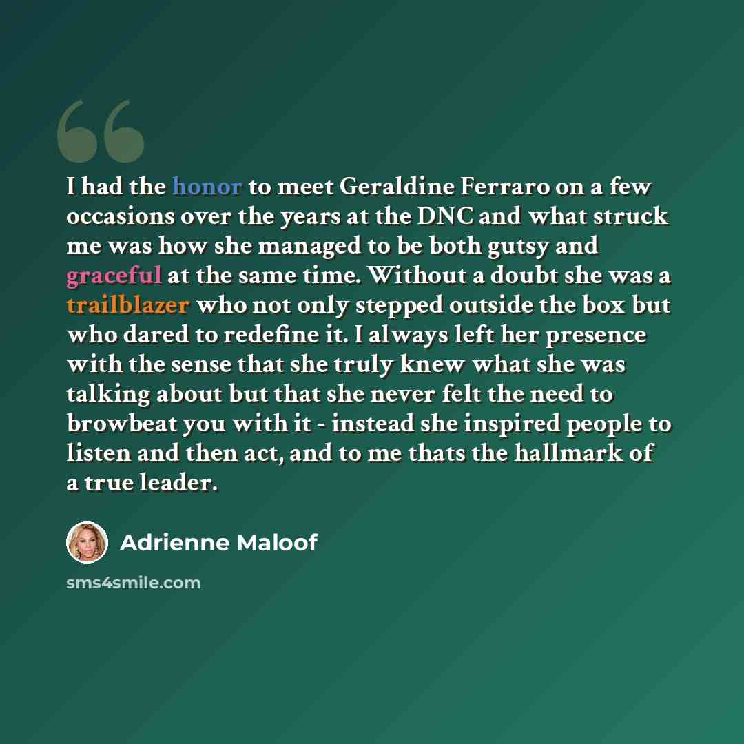 “I had the honor to meet Geraldine Ferraro on a few occasions over the years at the DNC and what struck me was how she managed to be both gutsy and graceful at the same time. Without a doubt she was a trailblazer who not only stepped outside the box but who dared to redefine it. I always left her…” quote by Adrienne Maloof