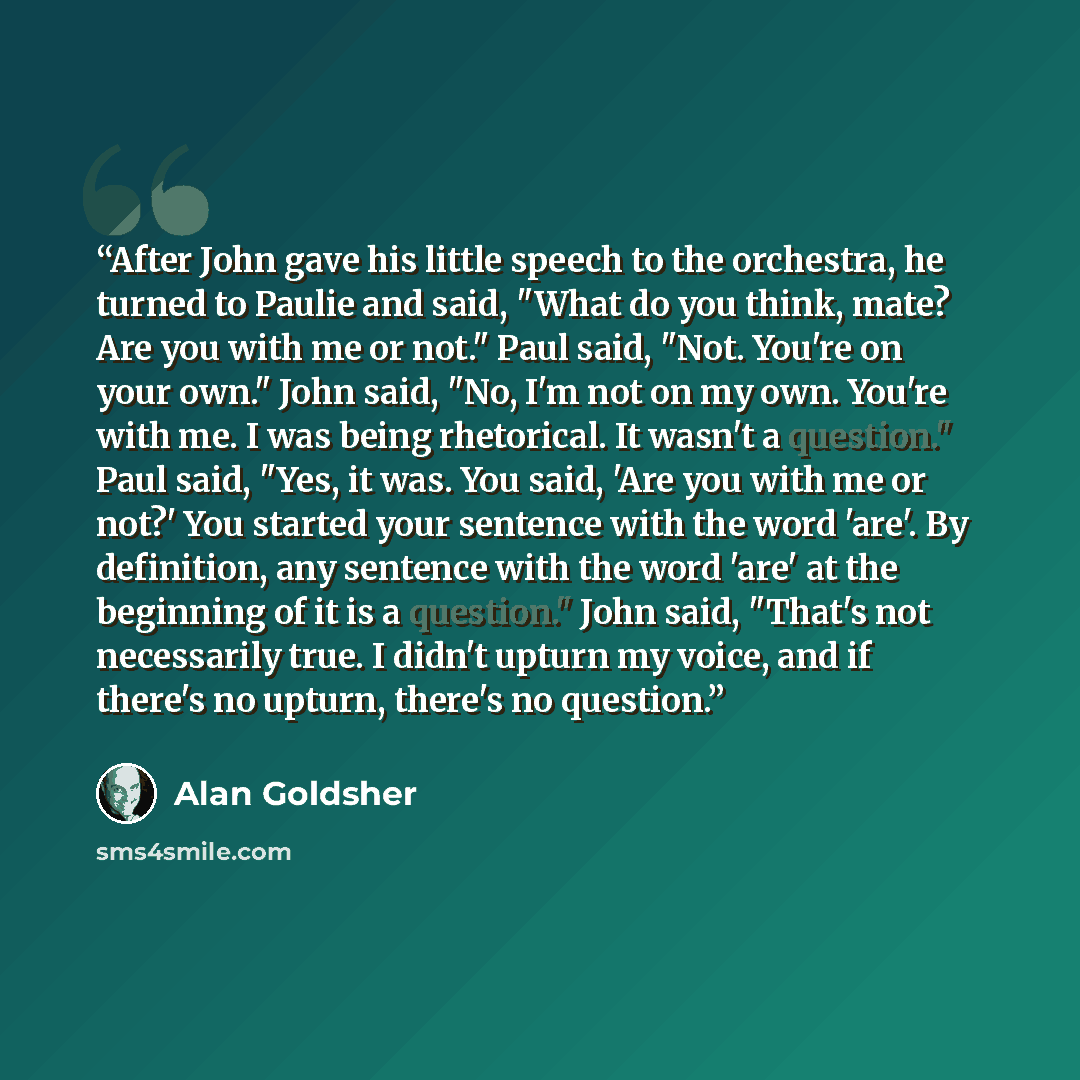 “After John gave his little speech to the orchestra, he turned to Paulie and said, "What do you think, mate? Are you with me or not." Paul said, "Not. You're on your own." John said, "No, I'm not on my own. You're with me. I was being rhetorical. It wasn't a question." Paul said, "Yes, it was. You…” quote by Alan Goldsher