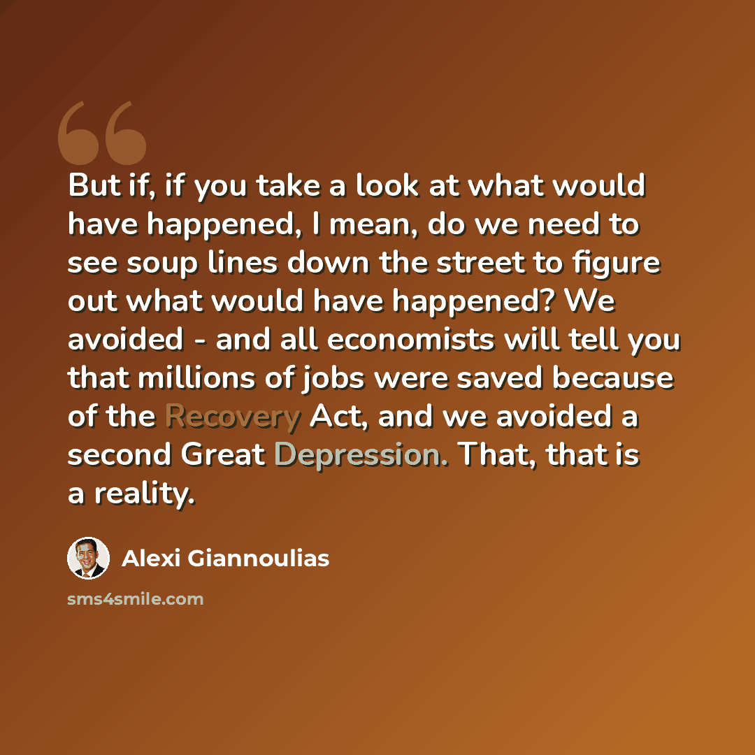 “But if, if you take a look at what would have happened, I mean, do we need to see soup lines down the street to figure out what would have happened? We avoided - and all economists will tell you that millions of jobs were saved because of the Recovery Act, and we avoided a second Great Depression…” quote by Alexi Giannoulias
