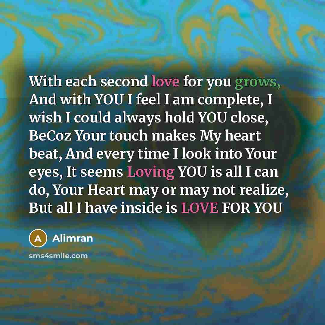 “With each second love for you grows, And with YOU I feel I am complete, I wish I could always hold YOU close, BeCoz Your touch makes My heart beat, And every time I look into Your eyes, It seems Loving YOU is all I can do, Your Heart may or may not realize, But all I have inside is LOVE FOR YOU” quote by Alimran