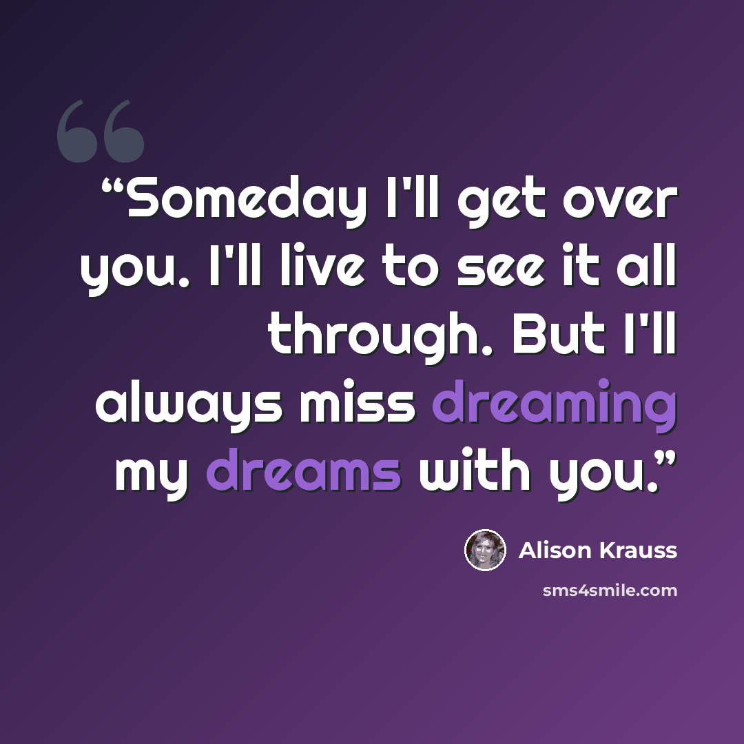 “Someday I'll get over you. I'll live to see it all through. But I'll always miss dreaming my dreams with you.” quote by Alison Krauss