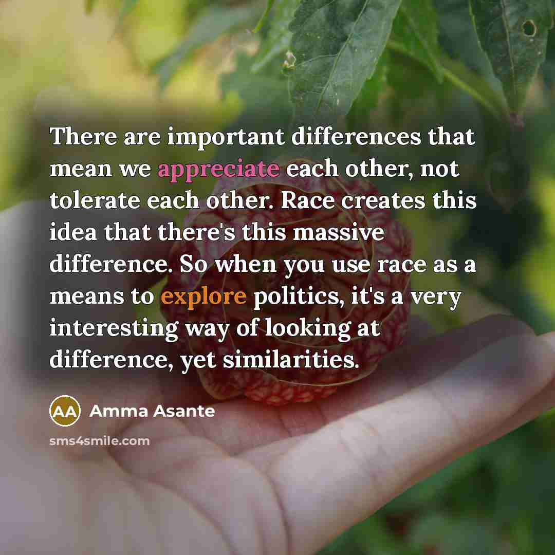 “There are important differences that mean we appreciate each other, not tolerate each other. Race creates this idea that there's this massive difference. So when you use race as a means to explore politics, it's a very interesting way of looking at difference, yet similarities.” quote by Amma Asante