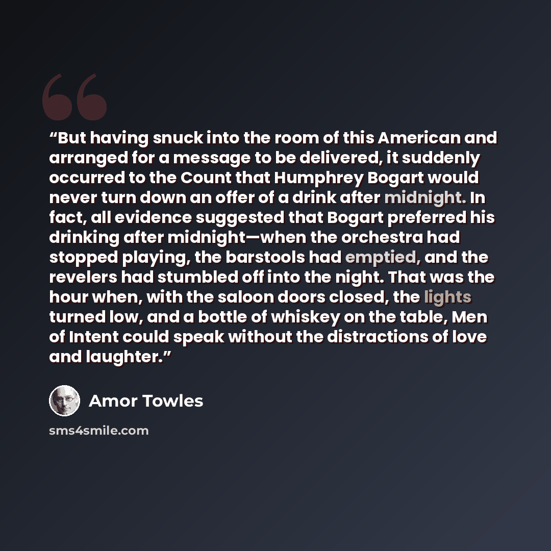 “But having snuck into the room of this American and arranged for a message to be delivered, it suddenly occurred to the Count that Humphrey Bogart would never turn down an offer of a drink after midnight. In fact, all evidence suggested that Bogart preferred his drinking after midnight—when the…” quote by Amor Towles