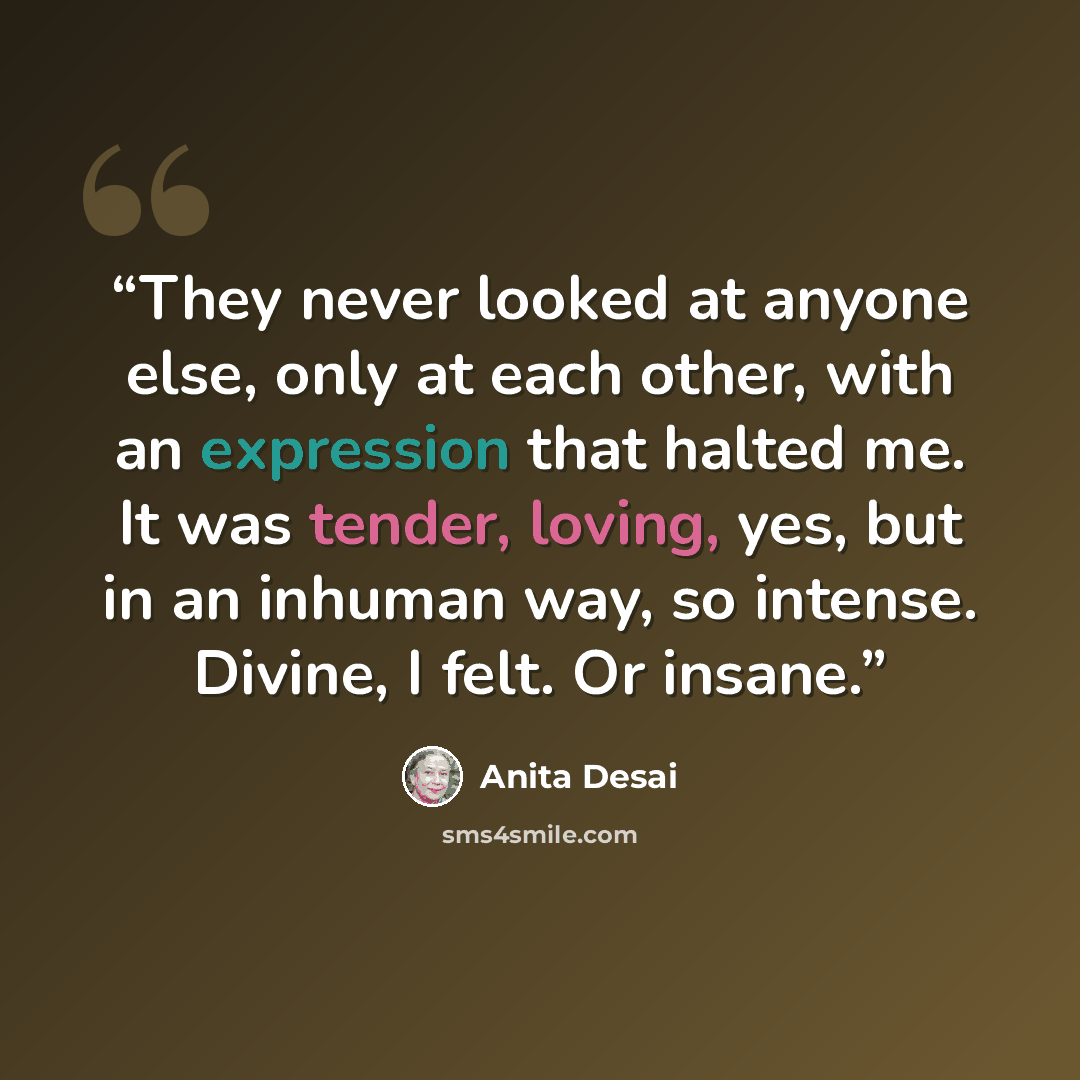 “They never looked at anyone else, only at each other, with an expression that halted me. It was tender, loving, yes, but in an inhuman way, so intense. Divine, I felt. Or insane.” quote by Anita Desai
