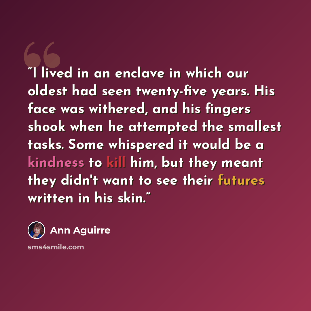 “I lived in an enclave in which our oldest had seen twenty-five years. His face was withered, and his fingers shook when he attempted the smallest tasks. Some whispered it would be a kindness to kill him, but they meant they didn't want to see their futures written in his skin.” quote by Ann Aguirre