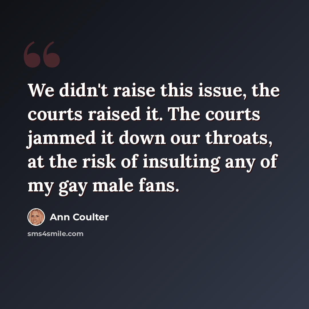 “We didn't raise this issue, the courts raised it. The courts jammed it down our throats, at the risk of insulting any of my gay male fans.” quote by Ann Coulter