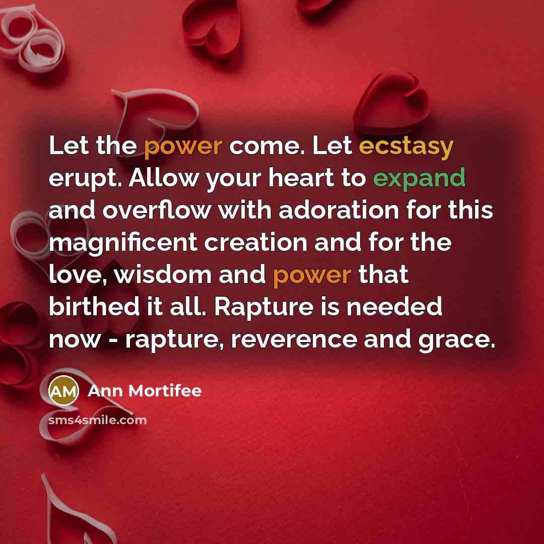 “Let the power come. Let ecstasy erupt. Allow your heart to expand and overflow with adoration for this magnificent creation and for the love, wisdom and power that birthed it all. Rapture is needed now - rapture, reverence and grace.” quote by Ann Mortifee