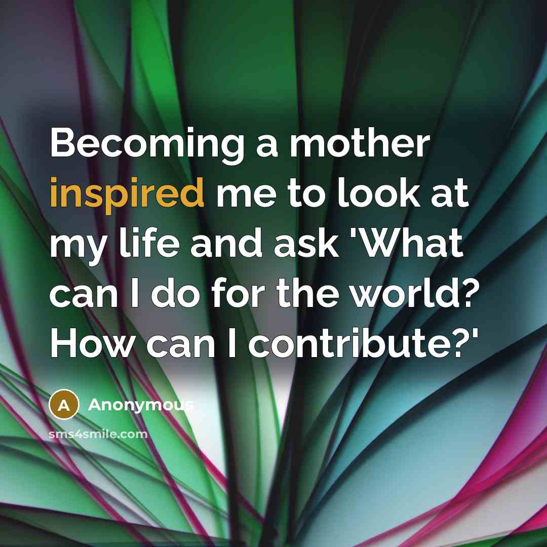 “Becoming a mother inspired me to look at my life and ask 'What can I do for the world? How can I contribute?'” quote by Anonymous