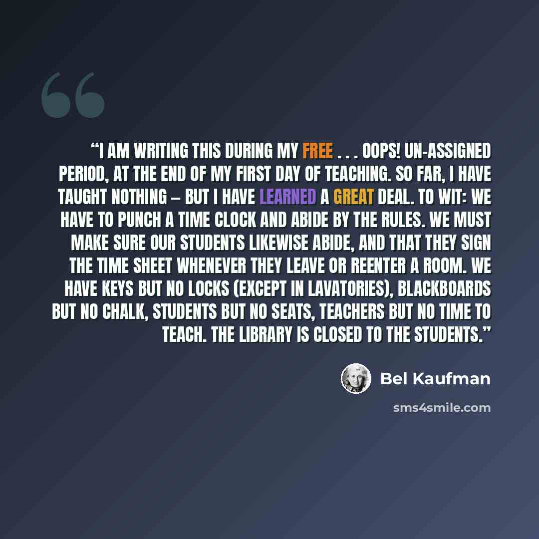 “I am writing this during my free . . . oops! un-assigned period, at the end of my first day of teaching. So far, I have taught nothing — but I have learned a great deal. To wit: We have to punch a time clock and abide by the Rules. We must make sure our students likewise abide, and that they sign…” quote by Bel Kaufman