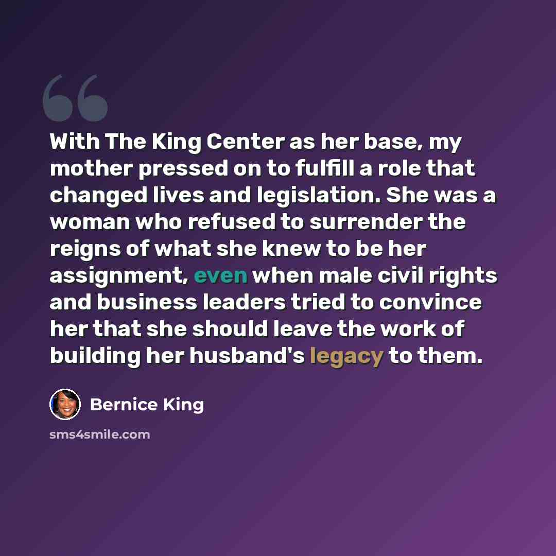 “With The King Center as her base, my mother pressed on to fulfill a role that changed lives and legislation. She was a woman who refused to surrender the reigns of what she knew to be her assignment, even when male civil rights and business leaders tried to convince her that she should leave the…” quote by Bernice King