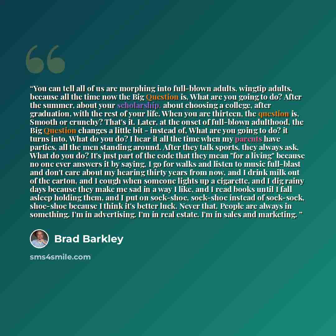 “You can tell all of us are morphing into full-blown adults, wingtip adults, because all the time now the Big Question is, What are you going to do? After the summer, about your scholarship, about choosing a college, after graduation, with the rest of your life. When you are thirteen, the question…” quote by Brad Barkley