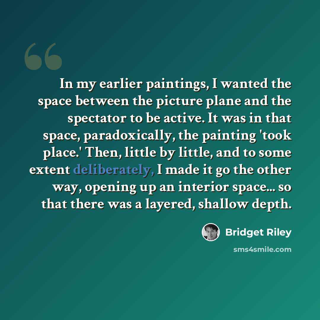 “In my earlier paintings, I wanted the space between the picture plane and the spectator to be active. It was in that space, paradoxically, the painting 'took place.' Then, little by little, and to some extent deliberately, I made it go the other way, opening up an interior space... so that there…” quote by Bridget Riley