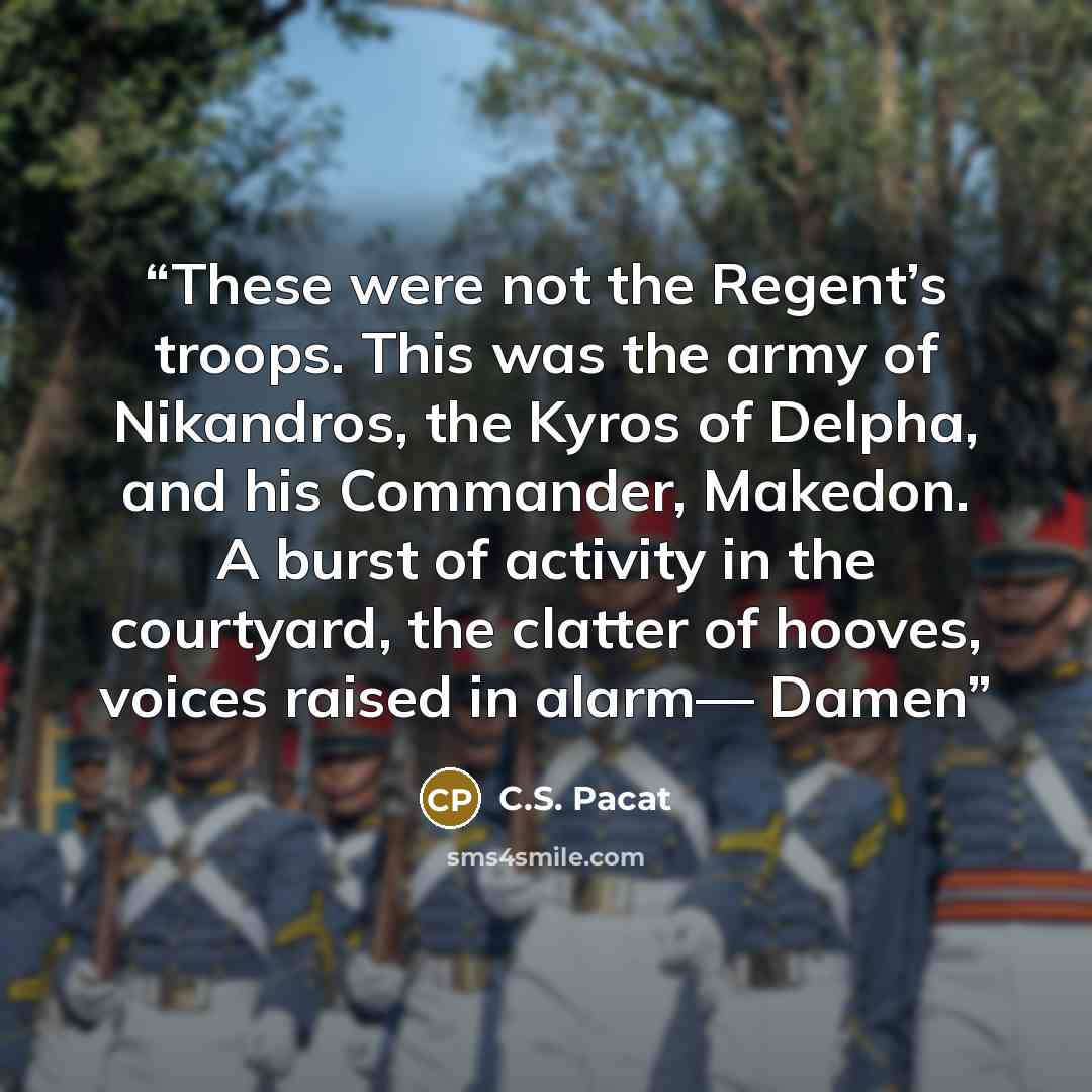 “These were not the Regent’s troops. This was the army of Nikandros, the Kyros of Delpha, and his Commander, Makedon. A burst of activity in the courtyard, the clatter of hooves, voices raised in alarm— Damen” quote by C.S. Pacat