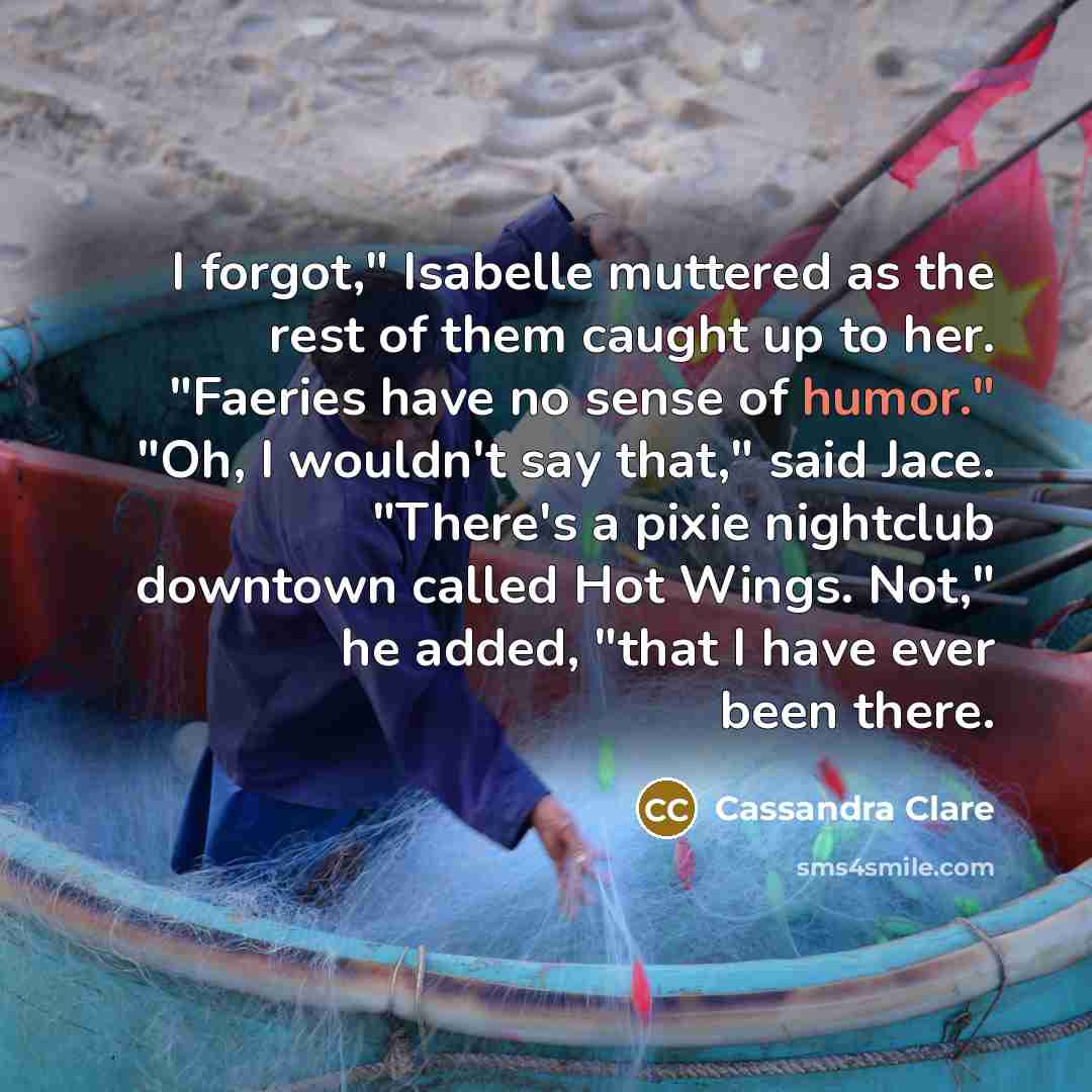 “I forgot," Isabelle muttered as the rest of them caught up to her. "Faeries have no sense of humor." "Oh, I wouldn't say that," said Jace. "There's a pixie nightclub downtown called Hot Wings. Not," he added, "that I have ever been there.” quote by Cassandra Clare