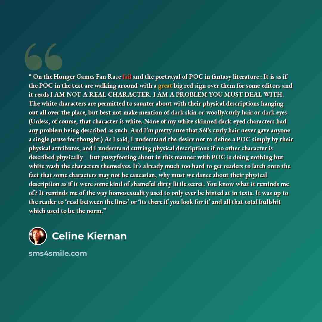 “On the Hunger Games Fan Race fail and the portrayal of POC in fantasy literature : It is as if the POC in the text are walking around with a great big red sign over them for some editors and it reads I AM NOT A REAL CHARACTER. I AM A PROBLEM YOU MUST DEAL WITH. The white characters are permitted…” quote by Celine Kiernan