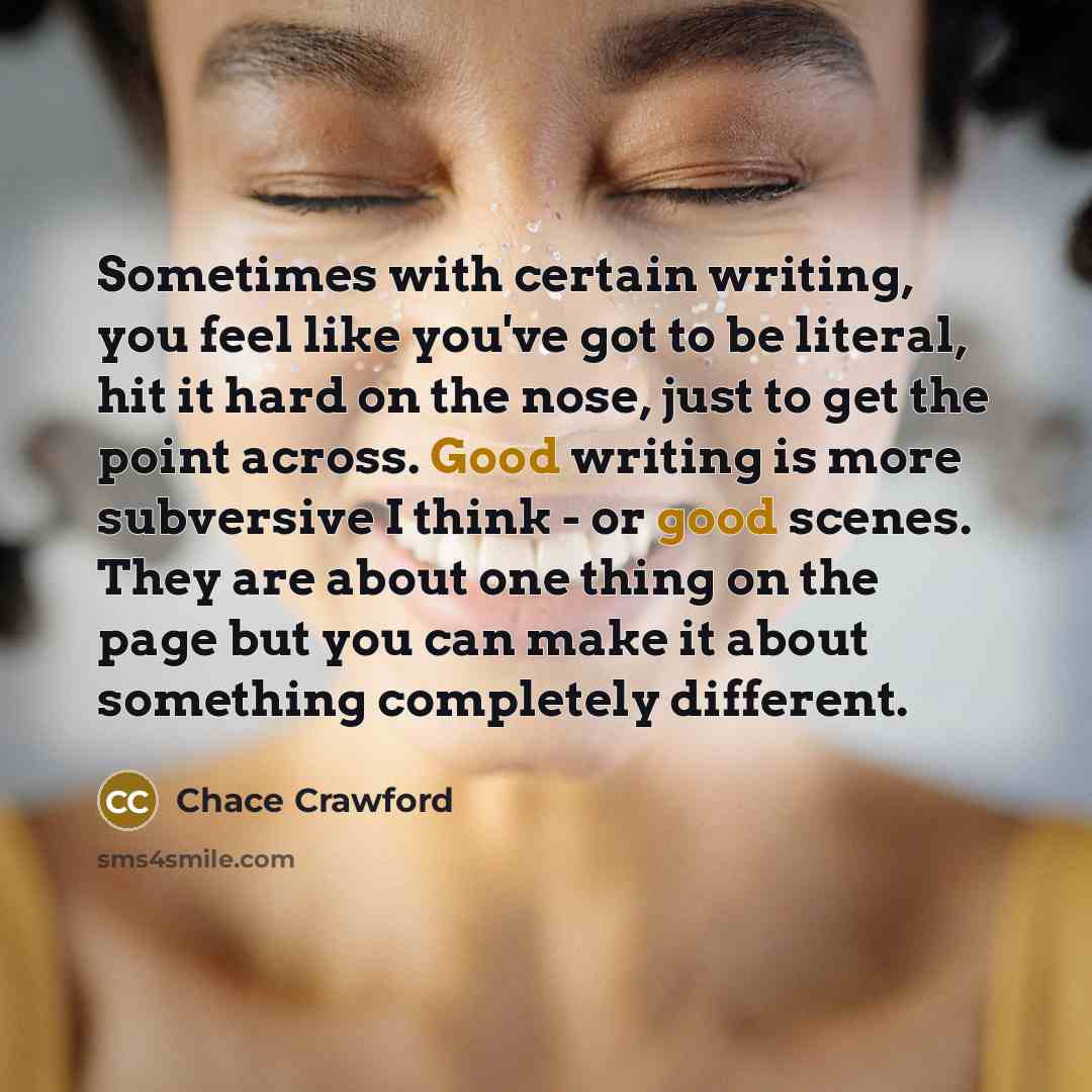 “Sometimes with certain writing, you feel like you've got to be literal, hit it hard on the nose, just to get the point across. Good writing is more subversive I think - or good scenes. They are about one thing on the page but you can make it about something completely different.” quote by Chace Crawford