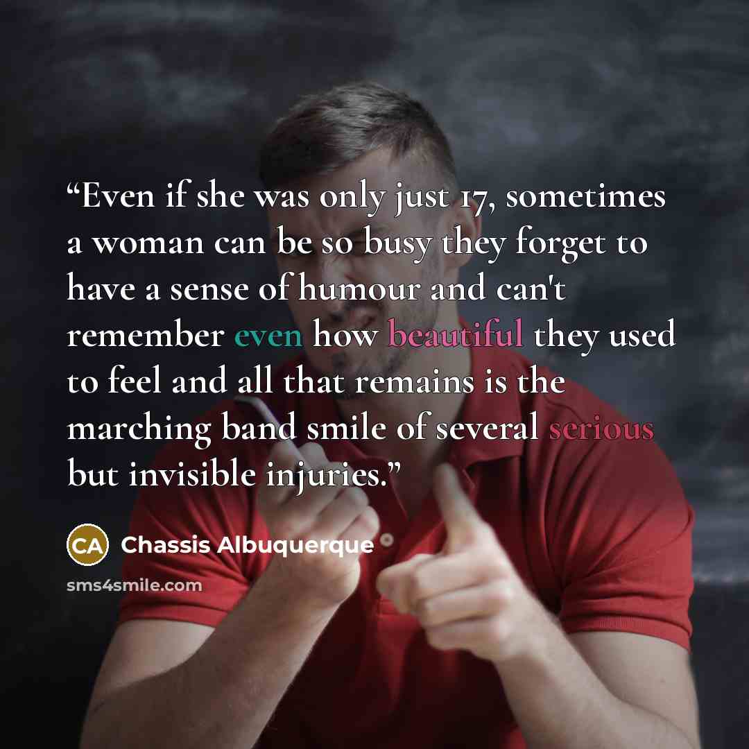 “Even if she was only just 17, sometimes a woman can be so busy they forget to have a sense of humour and can't remember even how beautiful they used to feel and all that remains is the marching band smile of several serious but invisible injuries.” quote by Chassis Albuquerque
