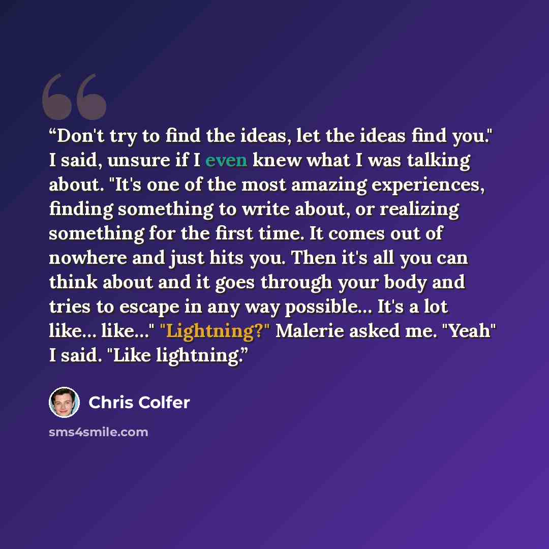 “Don't try to find the ideas, let the ideas find you." I said, unsure if I even knew what I was talking about. "It's one of the most amazing experiences, finding something to write about, or realizing something for the first time. It comes out of nowhere and just hits you. Then it's all you can…” quote by Chris Colfer
