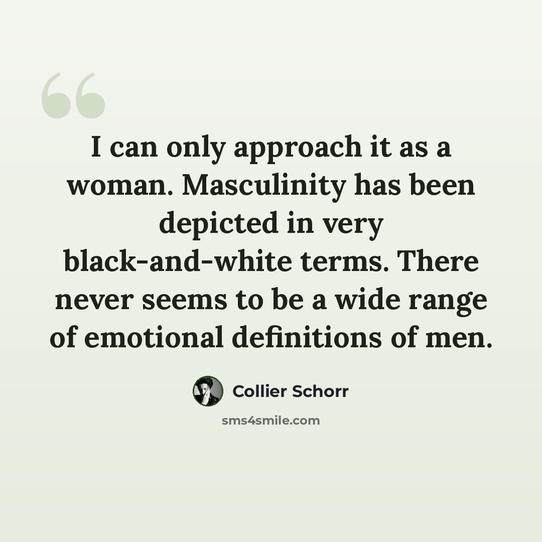 “I can only approach it as a woman. Masculinity has been depicted in very black-and-white terms. There never seems to be a wide range of emotional definitions of men.” quote by Collier Schorr