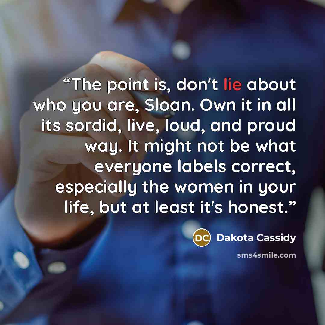 “The point is, don't lie about who you are, Sloan. Own it in all its sordid, live, loud, and proud way. It might not be what everyone labels correct, especially the women in your life, but at least it's honest.” quote by Dakota Cassidy