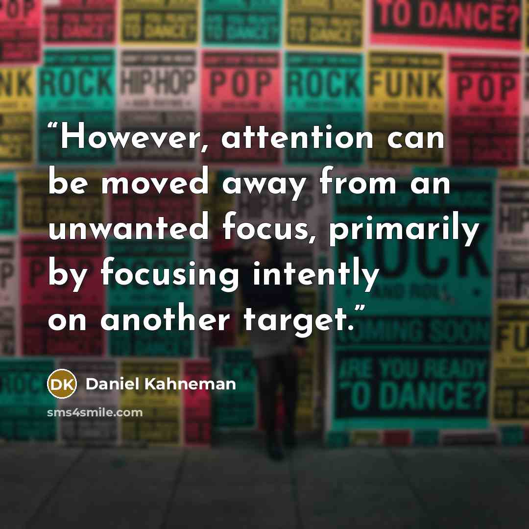 “However, attention can be moved away from an unwanted focus, primarily by focusing intently on another target.” quote by Daniel Kahneman