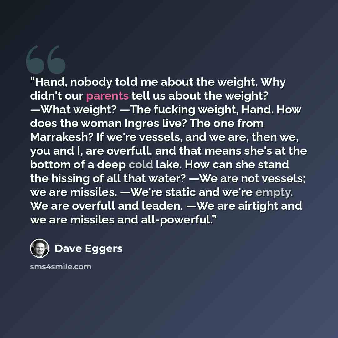 “Hand, nobody told me about the weight. Why didn't our parents tell us about the weight? —What weight? —The fucking weight, Hand. How does the woman Ingres live? The one from Marrakesh? If we're vessels, and we are, then we, you and I, are overfull, and that means she's at the bottom of a deep cold…” quote by Dave Eggers