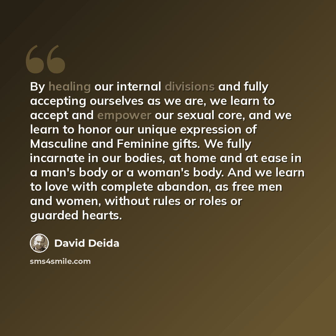 “By healing our internal divisions and fully accepting ourselves as we are, we learn to accept and empower our sexual core, and we learn to honor our unique expression of Masculine and Feminine gifts. We fully incarnate in our bodies, at home and at ease in a man's body or a woman's body. And we…” quote by David Deida