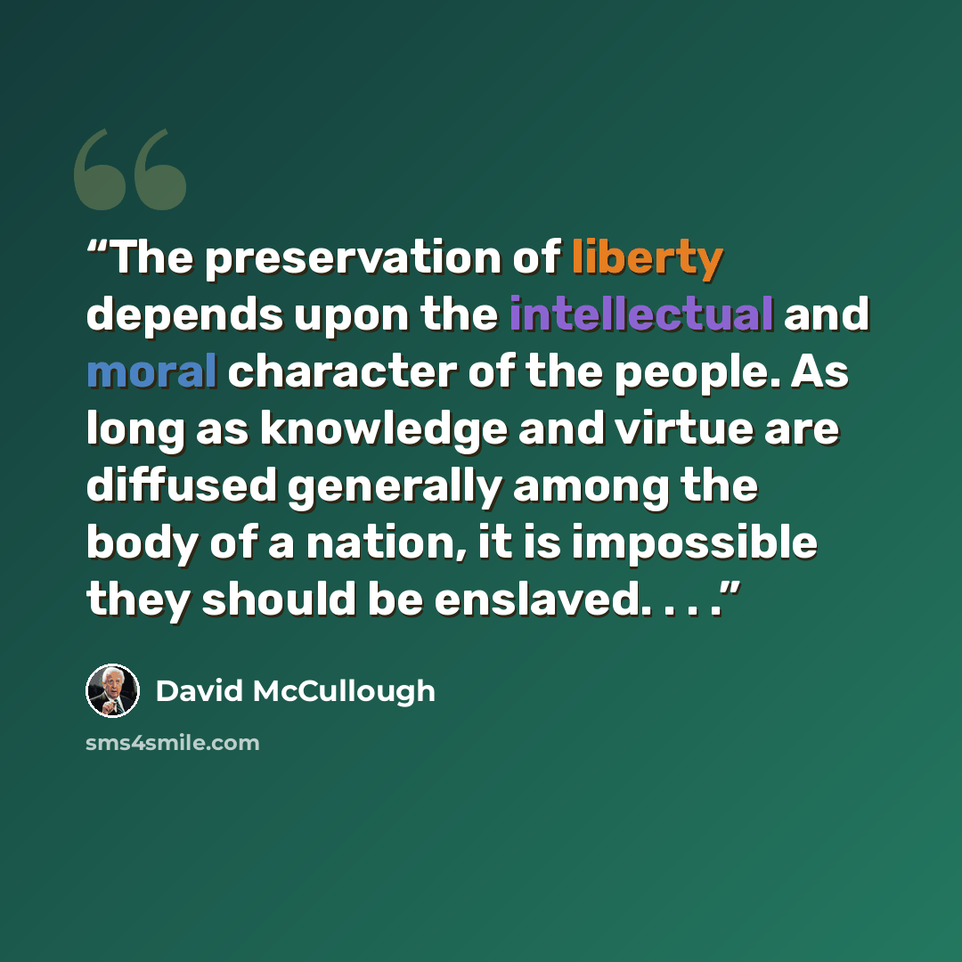 “The preservation of liberty depends upon the intellectual and moral character of the people. As long as knowledge and virtue are diffused generally among the body of a nation, it is impossible they should be enslaved. . . .” quote by David McCullough