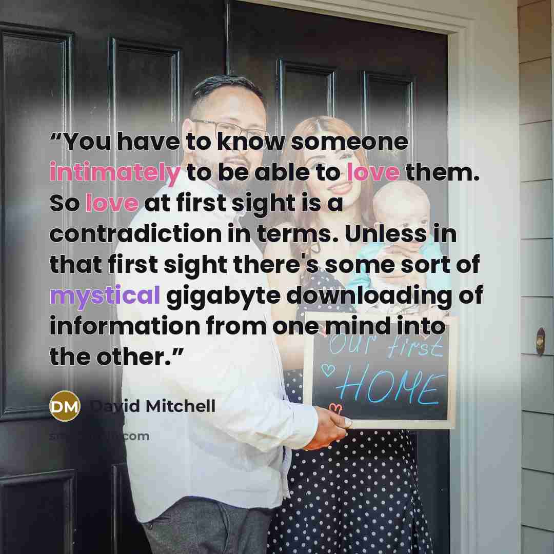 “You have to know someone intimately to be able to love them. So love at first sight is a contradiction in terms. Unless in that first sight there's some sort of mystical gigabyte downloading of information from one mind into the other.” quote by David Mitchell