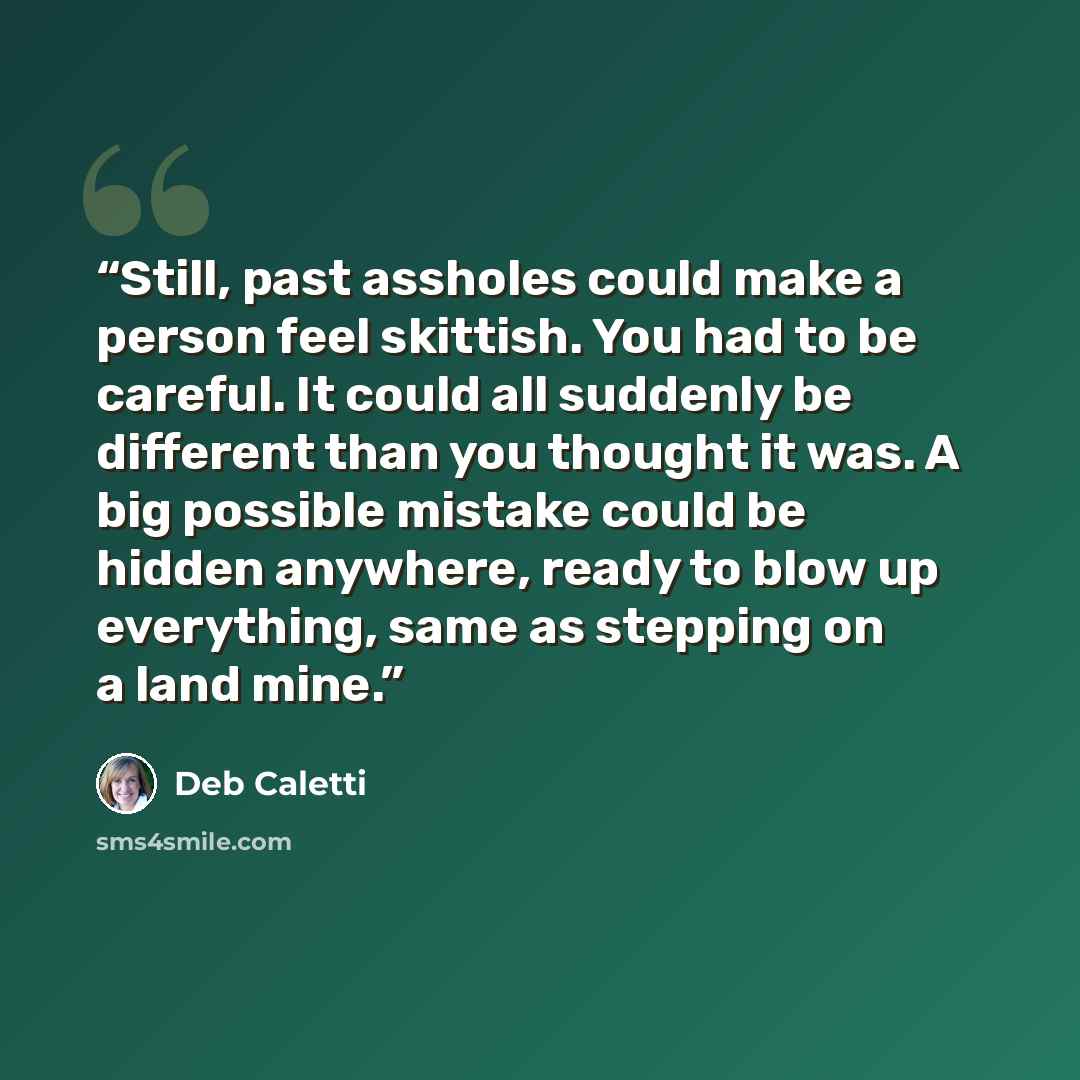 “Still, past assholes could make a person feel skittish. You had to be careful. It could all suddenly be different than you thought it was. A big possible mistake could be hidden anywhere, ready to blow up everything, same as stepping on a land mine.” quote by Deb Caletti