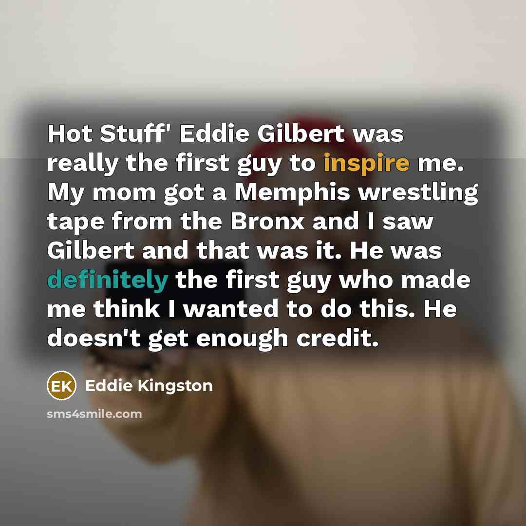 “Hot Stuff' Eddie Gilbert was really the first guy to inspire me. My mom got a Memphis wrestling tape from the Bronx and I saw Gilbert and that was it. He was definitely the first guy who made me think I wanted to do this. He doesn't get enough credit.” quote by Eddie Kingston
