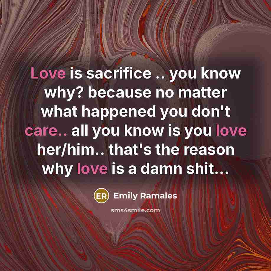 “Love is sacrifice .. you know why? because no matter what happened you don't care.. all you know is you love her/him.. that's the reason why love is a damn shit...” quote by Emily Ramales