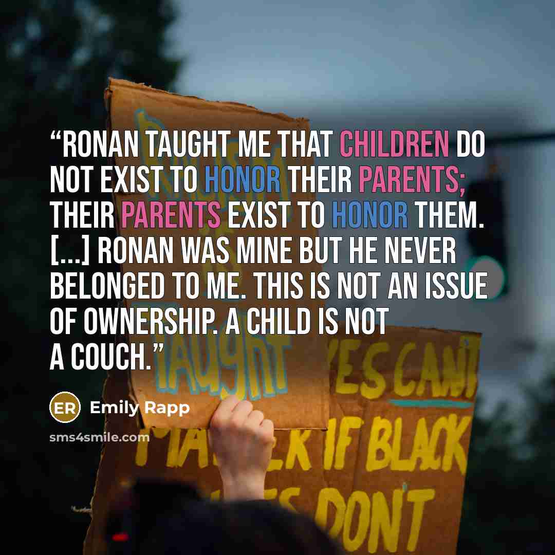 “Ronan taught me that children do not exist to honor their parents; their parents exist to honor them. [...] Ronan was mine but he never belonged to me. This is not an issue of ownership. A child is not a couch.” quote by Emily Rapp