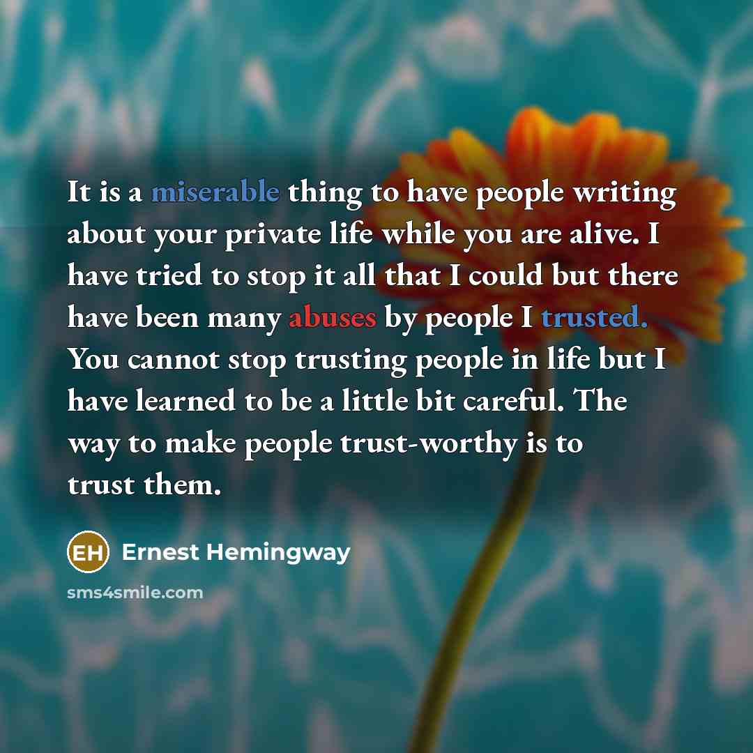 “It is a miserable thing to have people writing about your private life while you are alive. I have tried to stop it all that I could but there have been many abuses by people I trusted. You cannot stop trusting people in life but I have learned to be a little bit careful. The way to make people…” quote by Ernest Hemingway