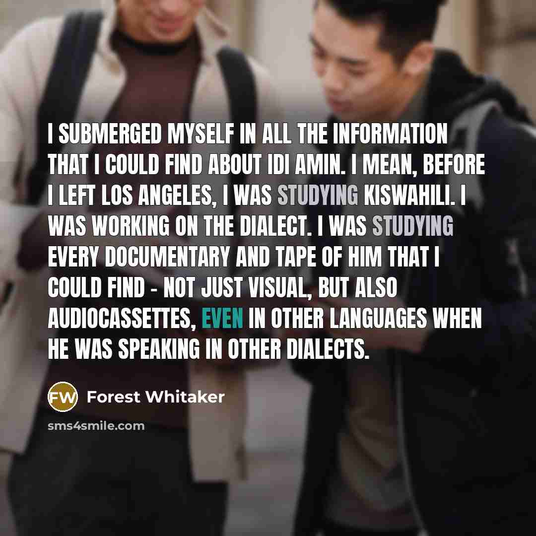 “I submerged myself in all the information that I could find about Idi Amin. I mean, before I left Los Angeles, I was studying Kiswahili. I was working on the dialect. I was studying every documentary and tape of him that I could find - not just visual, but also audiocassettes, even in other…” quote by Forest Whitaker