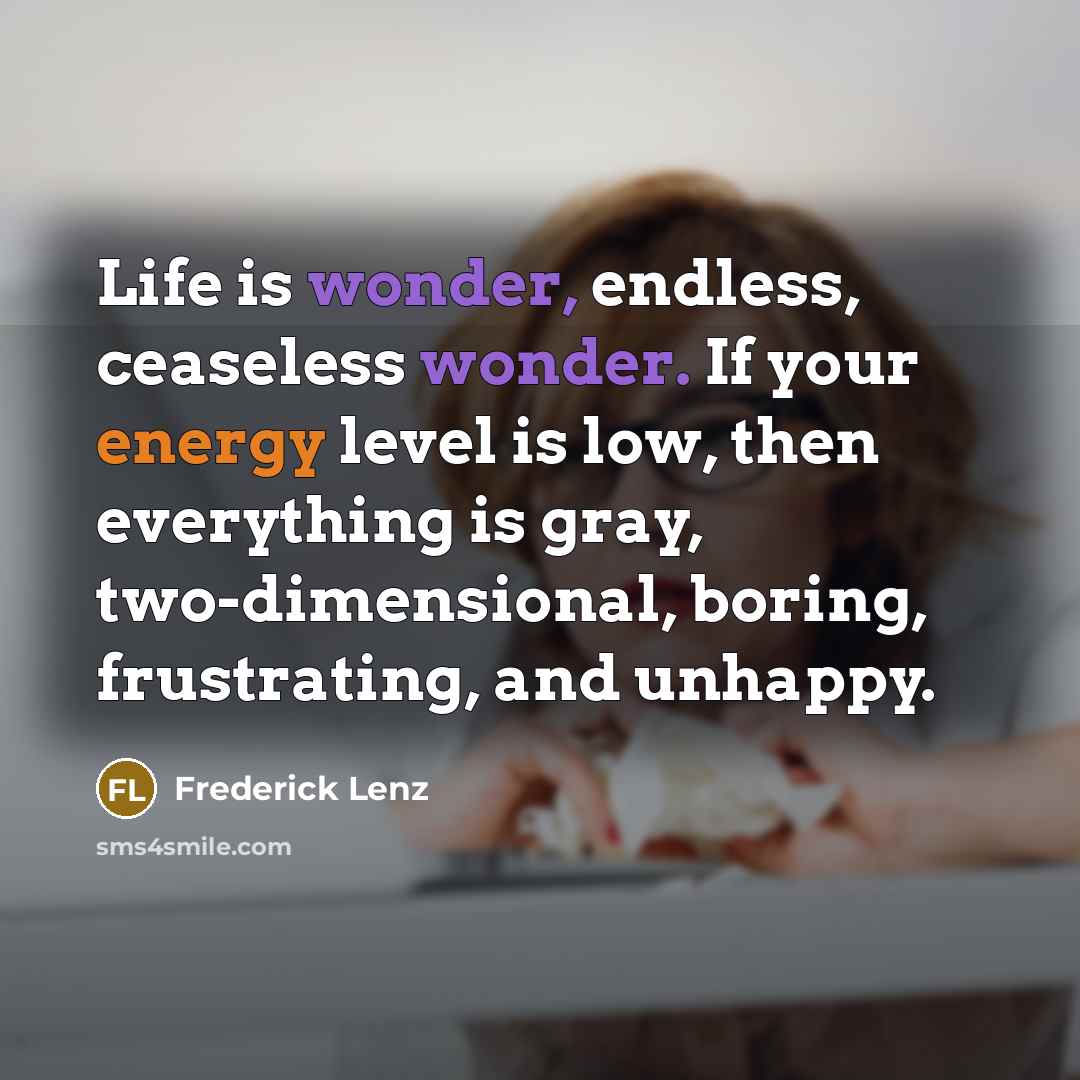 “Life is wonder, endless, ceaseless wonder. If your energy level is low, then everything is gray, two-dimensional, boring, frustrating, and unhappy.” quote by Frederick Lenz