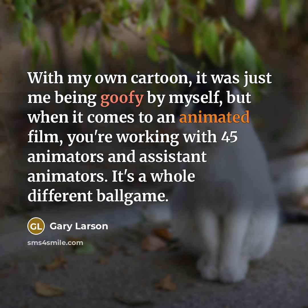 “With my own cartoon, it was just me being goofy by myself, but when it comes to an animated film, you're working with 45 animators and assistant animators. It's a whole different ballgame.” quote by Gary Larson