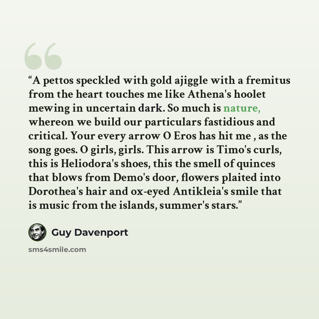 “A pettos speckled with gold ajiggle with a fremitus from the heart touches me like Athena's hoolet mewing in uncertain dark. So much is nature, whereon we build our particulars fastidious and critical. Your every arrow O Eros has hit me , as the song goes. O girls, girls. This arrow is Timo's…” quote by Guy Davenport