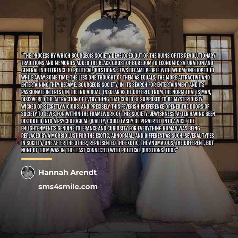“The process by which bourgeois society developed out of the ruins of its revolutionary traditions and memories added the black ghost of boredom to economic saturation and general indifference to political questions. Jews became people with whom one hoped to while away some time. The less one…” quote by Hannah Arendt